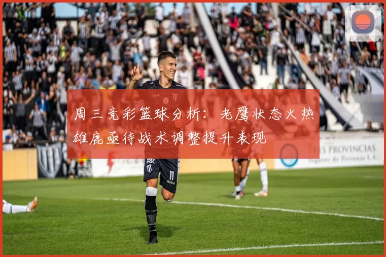 周三竞彩篮球分析：老鹰状态火热雄鹿亟待战术调整提升表现