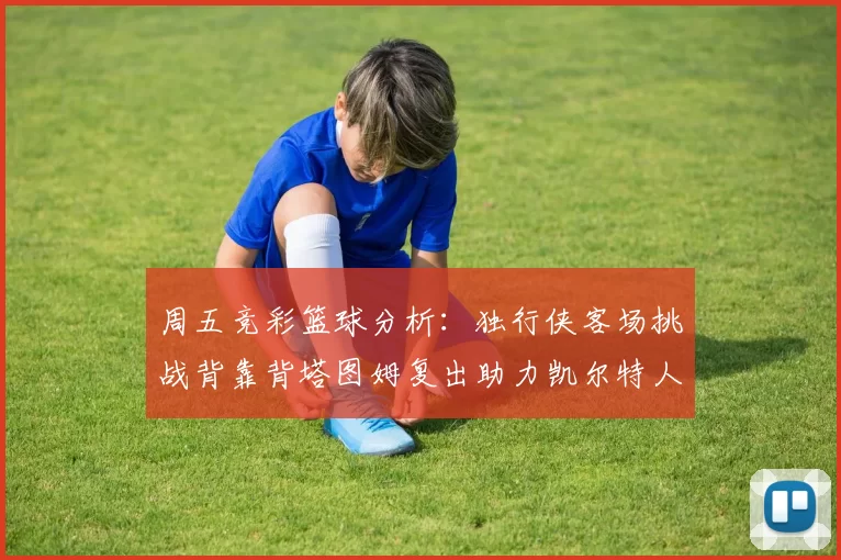 周五竞彩篮球分析：独行侠客场挑战背靠背塔图姆复出助力凯尔特人