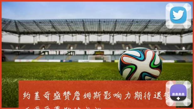 约基奇盛赞詹姆斯影响力期待退役后更受尊敬的成就