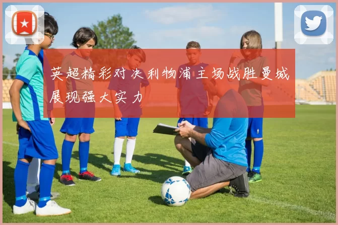 英超精彩对决利物浦主场战胜曼城展现强大实力