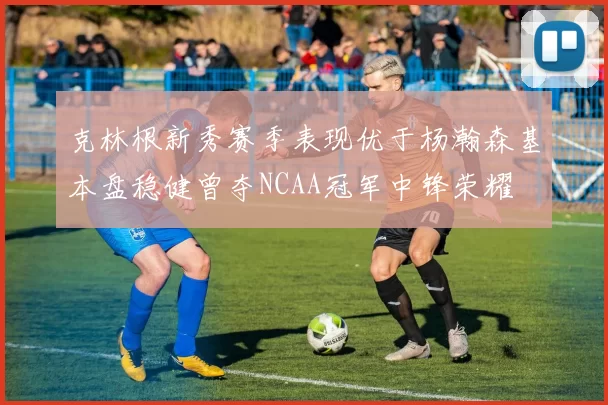 克林根新秀赛季表现优于杨瀚森基本盘稳健曾夺NCAA冠军中锋荣耀