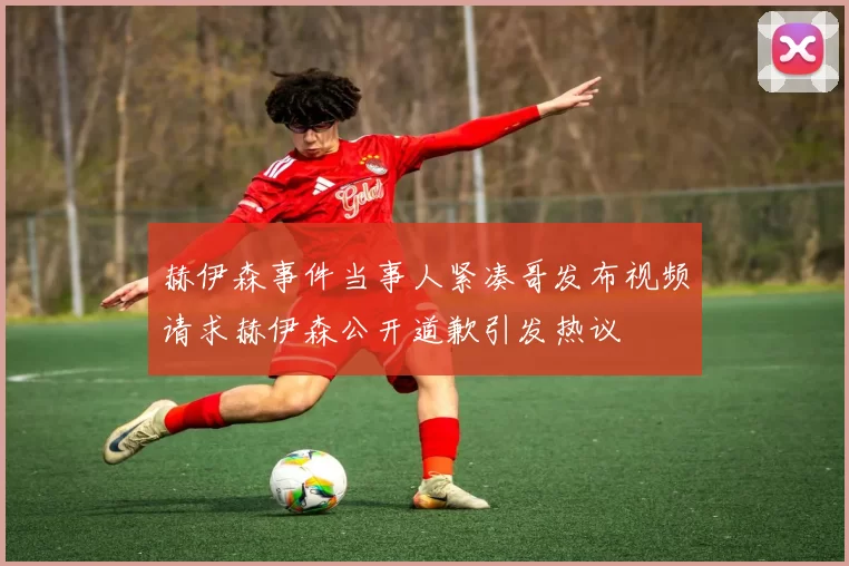 赫伊森事件当事人紧凑哥发布视频请求赫伊森公开道歉引发热议