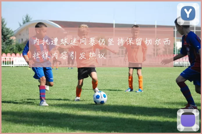内托遭球迷网暴仍坚持保留切尔西社媒内容引发热议