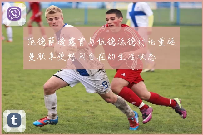 范德萨透露曾与伍德沃德讨论重返曼联享受悠闲自在的生活状态