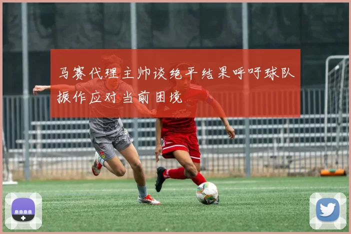 马赛代理主帅谈绝平结果呼吁球队振作应对当前困境
