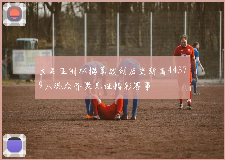 女足亚洲杯揭幕战创历史新高44379人观众齐聚见证精彩赛事