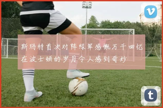 斯玛特首次对阵绿军感慨万千回忆在波士顿的岁月令人感到奇妙