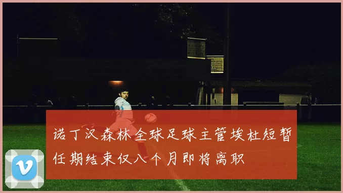 诺丁汉森林全球足球主管埃杜短暂任期结束仅八个月即将离职