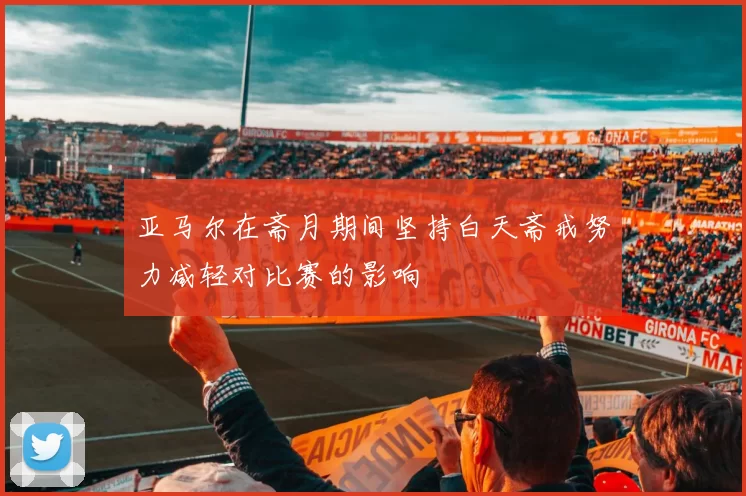 亚马尔在斋月期间坚持白天斋戒努力减轻对比赛的影响