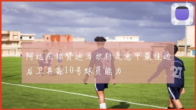阿达尼称赞迪马尔科是意甲最佳边后卫具备10号球员能力