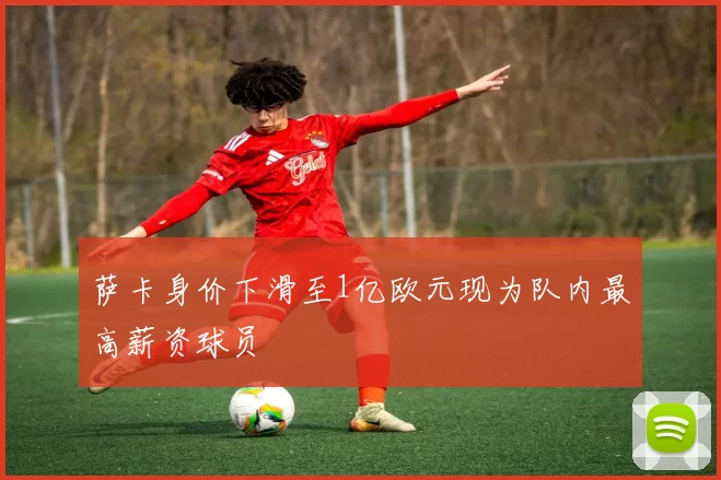 萨卡身价下滑至1亿欧元现为队内最高薪资球员