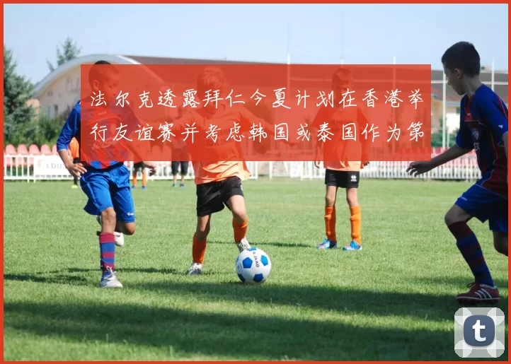 法尔克透露拜仁今夏计划在香港举行友谊赛并考虑韩国或泰国作为第二站