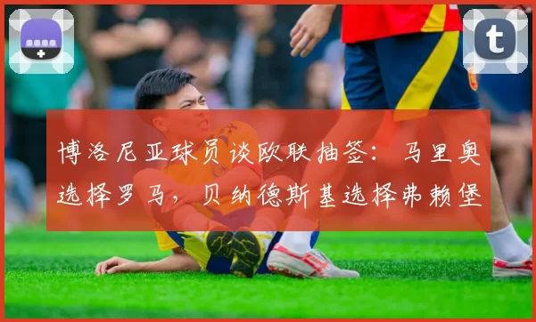 博洛尼亚球员谈欧联抽签：马里奥选择罗马，贝纳德斯基选择弗赖堡