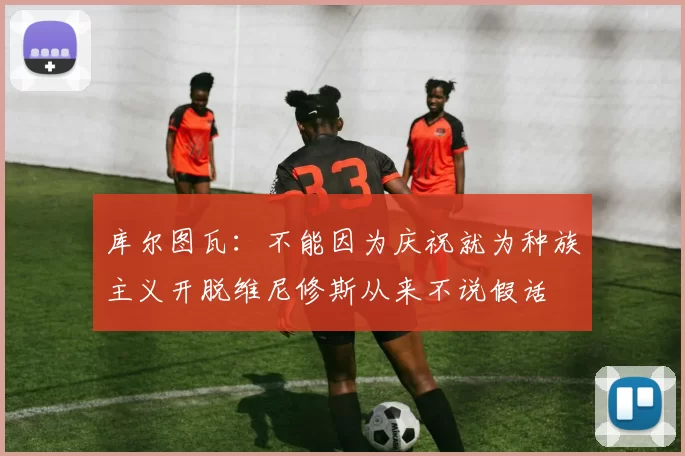 库尔图瓦：不能因为庆祝就为种族主义开脱维尼修斯从来不说假话